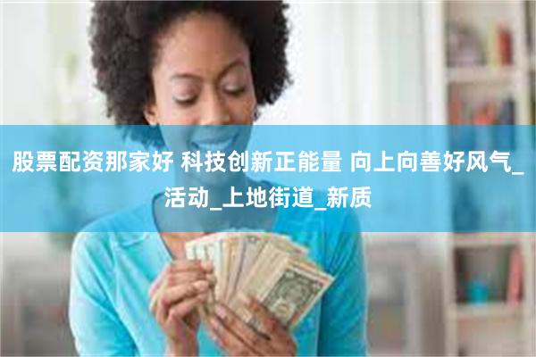 股票配资那家好 科技创新正能量 向上向善好风气_活动_上地街道_新质