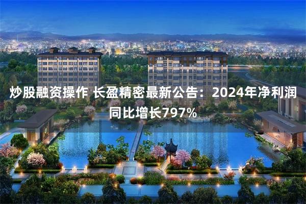 炒股融资操作 长盈精密最新公告：2024年净利润同比增长797%