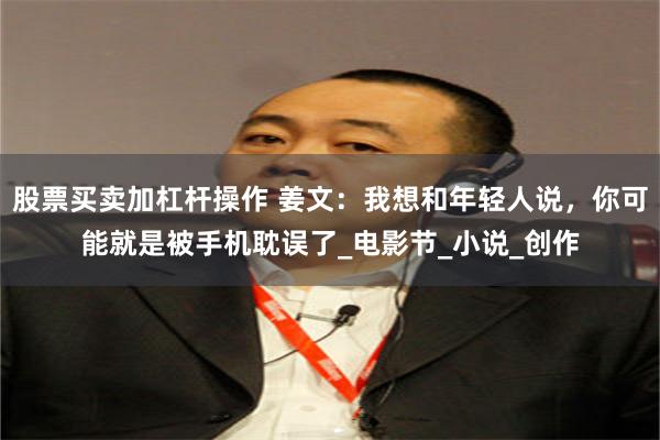 股票买卖加杠杆操作 姜文：我想和年轻人说，你可能就是被手机耽误了_电影节_小说_创作