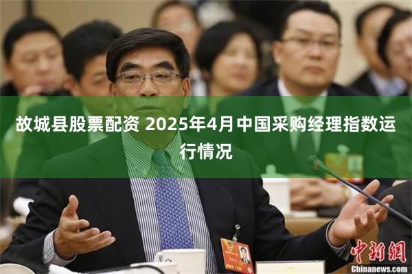故城县股票配资 2025年4月中国采购经理指数运行情况