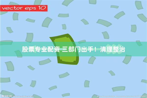 股票专业配资 三部门出手！清理整治