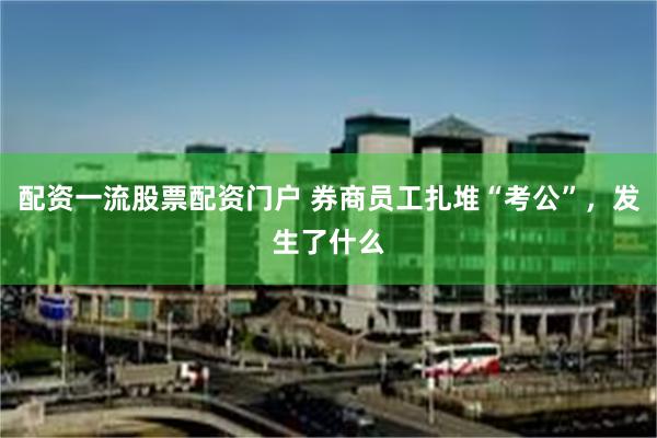 配资一流股票配资门户 券商员工扎堆“考公”，发生了什么