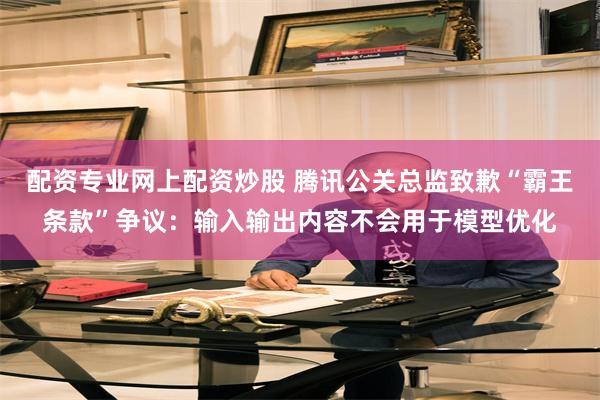 配资专业网上配资炒股 腾讯公关总监致歉“霸王条款”争议：输入输出内容不会用于模型优化