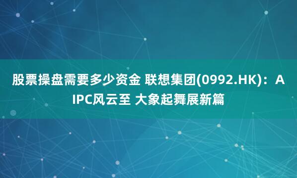 股票操盘需要多少资金 联想集团(0992.HK)：AIPC风云至 大象起舞展新篇