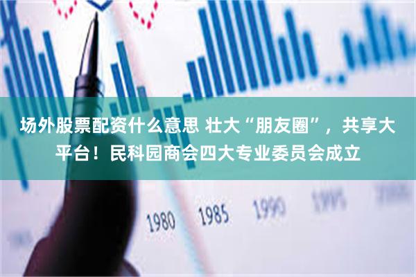 场外股票配资什么意思 壮大“朋友圈”，共享大平台！民科园商会四大专业委员会成立