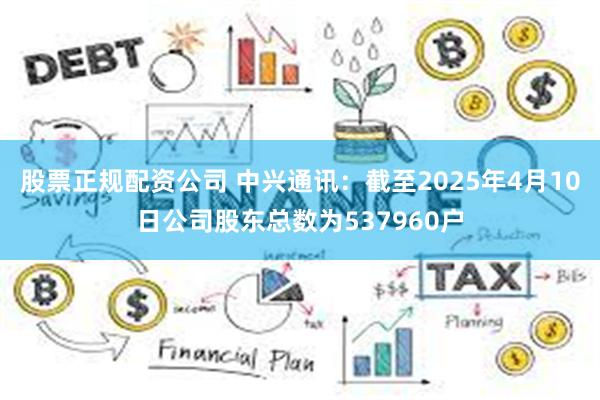 股票正规配资公司 中兴通讯：截至2025年4月10日公司股东总数为537960户