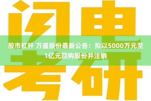 股市杠杆 万盛股份最新公告：拟以5000万元至1亿元回购股份并注销