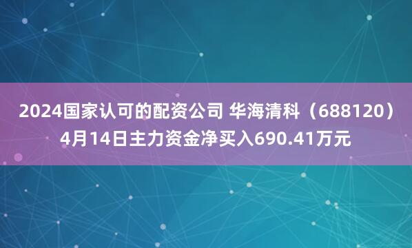 2024国家认可的配资公司 华海清科（688120）4月14日主力资金净买入690.41万元