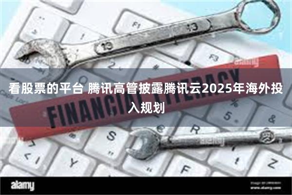 看股票的平台 腾讯高管披露腾讯云2025年海外投入规划