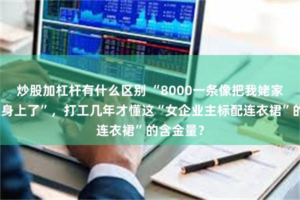 炒股加杠杆有什么区别 “8000一条像把我姥家花床单裹身上了”，打工几年才懂这“女企业主标配连衣裙”的含金量？