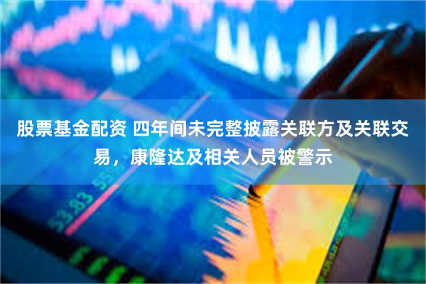 股票基金配资 四年间未完整披露关联方及关联交易，康隆达及相关人员被警示