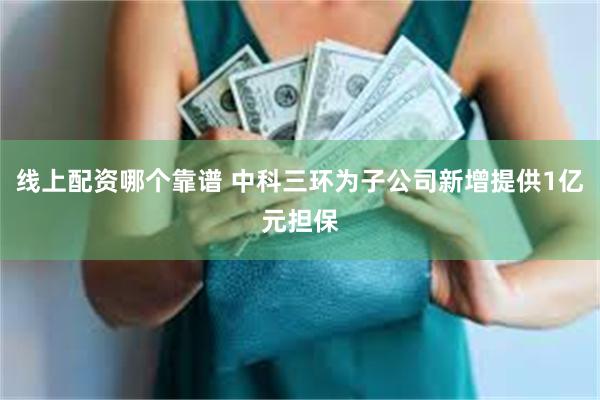 线上配资哪个靠谱 中科三环为子公司新增提供1亿元担保