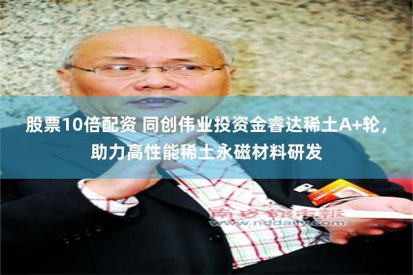 股票10倍配资 同创伟业投资金睿达稀土A+轮，助力高性能稀土永磁材料研发