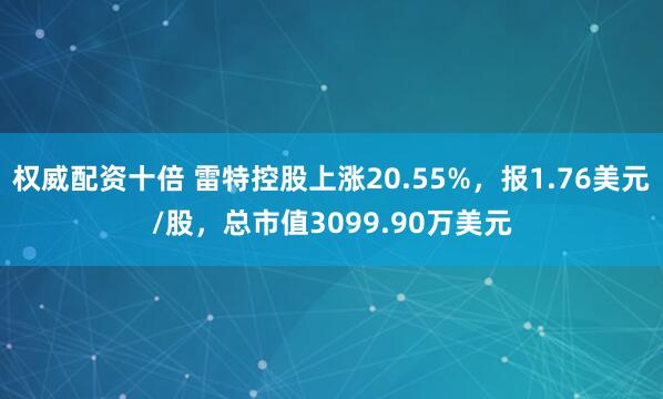 权威配资十倍 雷特控股上涨20.55%，报1.76美元/股，总市值3099.90万美元