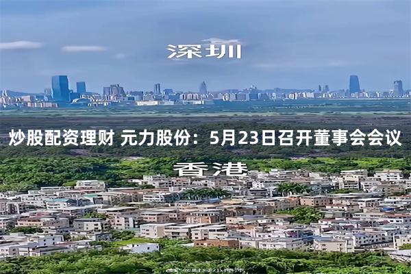 炒股配资理财 元力股份：5月23日召开董事会会议