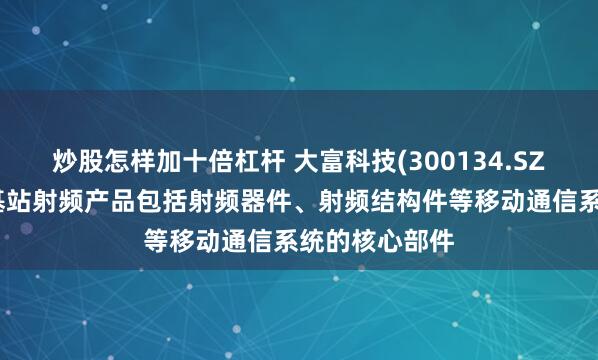 炒股怎样加十倍杠杆 大富科技(300134.SZ)：移动通信基站射频产品包括射频器件、射频结构件等移动通信系统的核心部件
