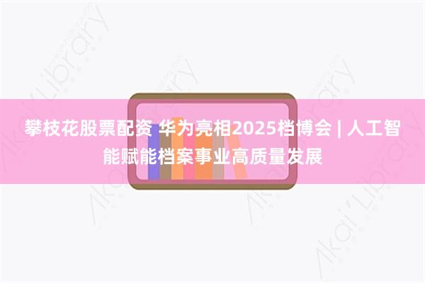 攀枝花股票配资 华为亮相2025档博会 | 人工智能赋能档案事业高质量发展