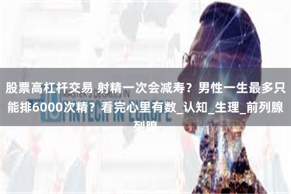 股票高杠杆交易 射精一次会减寿？男性一生最多只能排6000次精？看完心里有数_认知_生理_前列腺