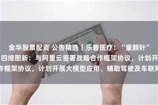 金华股票配资 公告精选丨乐普医疗：“童颜针”获得NMPA注册批准；四维图新：与阿里云签署战略合作框架协议，计划开展大模型应用、辅助驾驶及车联网等合作