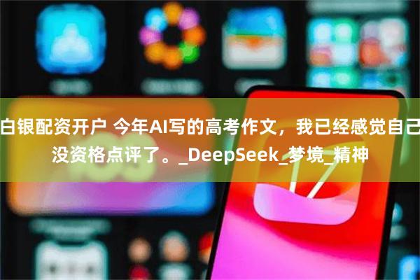 白银配资开户 今年AI写的高考作文，我已经感觉自己没资格点评了。_DeepSeek_梦境_精神
