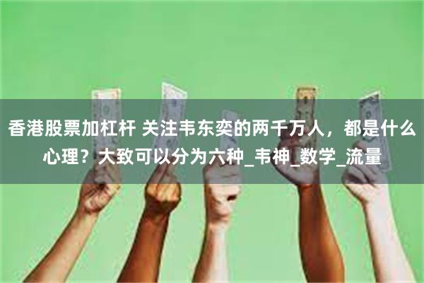 香港股票加杠杆 关注韦东奕的两千万人，都是什么心理？大致可以分为六种_韦神_数学_流量