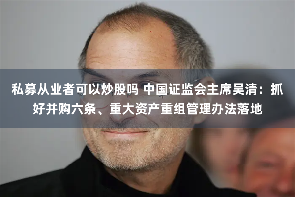 私募从业者可以炒股吗 中国证监会主席吴清：抓好并购六条、重大资产重组管理办法落地