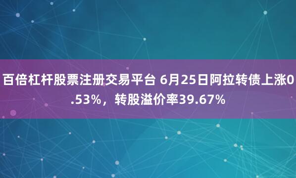 百倍杠杆股票注册交易平台 6月25日阿拉转债上涨0.53%，转股溢价率39.67%