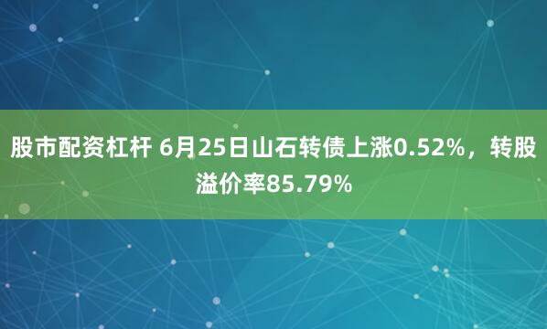 股市配资杠杆 6月25日山石转债上涨0.52%，转股溢价率85.79%