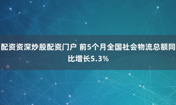 配资资深炒股配资门户 前5个月全国社会物流总额同比增长5.3%