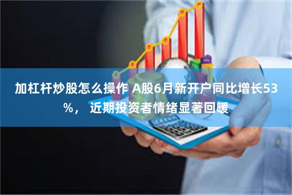 加杠杆炒股怎么操作 A股6月新开户同比增长53%， 近期投资者情绪显著回暖