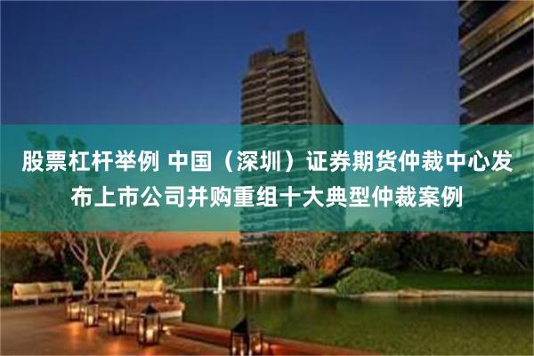 股票杠杆举例 中国（深圳）证券期货仲裁中心发布上市公司并购重组十大典型仲裁案例