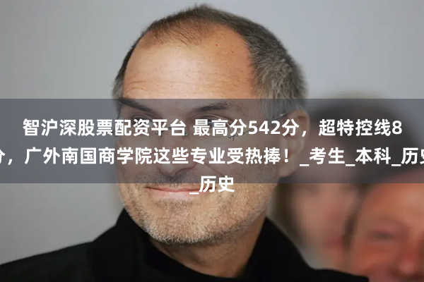智沪深股票配资平台 最高分542分，超特控线8分，广外南国商学院这些专业受热捧！_考生_本科_历史