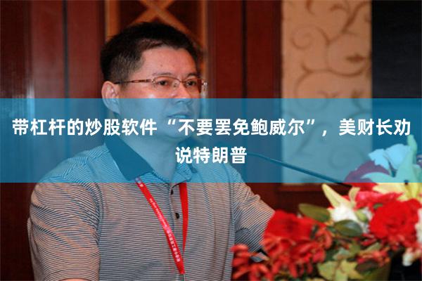 带杠杆的炒股软件 “不要罢免鲍威尔”，美财长劝说特朗普