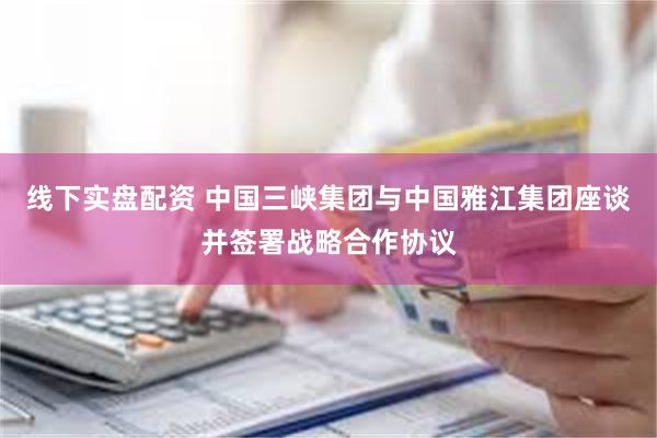 线下实盘配资 中国三峡集团与中国雅江集团座谈并签署战略合作协议