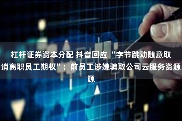 杠杆证券资本分配 抖音回应 “字节跳动随意取消离职员工期权”：前员工涉嫌骗取公司云服务资源