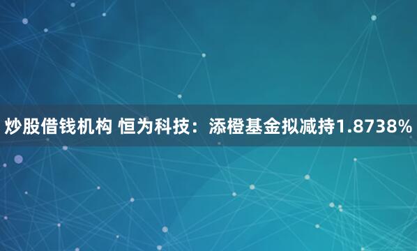 炒股借钱机构 恒为科技：添橙基金拟减持1.8738%
