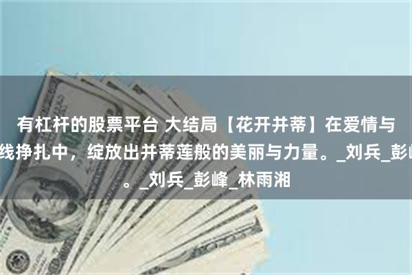 有杠杆的股票平台 大结局【花开并蒂】在爱情与事业的双线挣扎中，绽放出并蒂莲般的美丽与力量。_刘兵_彭峰_林雨湘