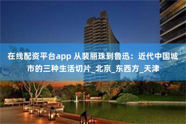 在线配资平台app 从裴丽珠到鲁迅：近代中国城市的三种生活切片_北京_东西方_天津