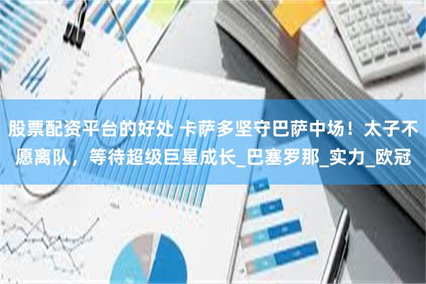 股票配资平台的好处 卡萨多坚守巴萨中场！太子不愿离队，等待超级巨星成长_巴塞罗那_实力_欧冠