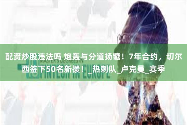 配资炒股违法吗 炮轰与分道扬镳！7年合约，切尔西签下50名新援！_热刺队_卢克曼_赛季