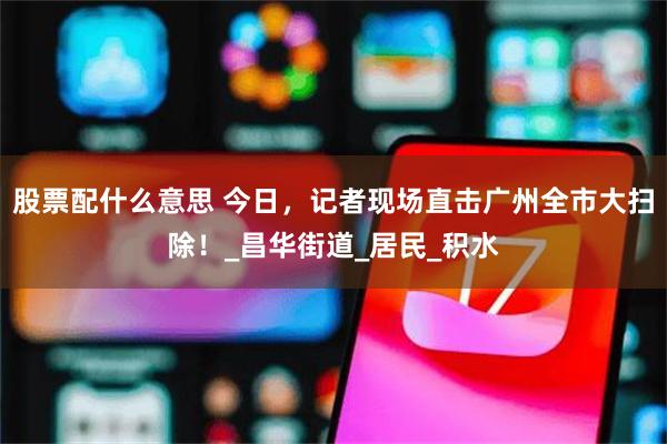 股票配什么意思 今日，记者现场直击广州全市大扫除！_昌华街道_居民_积水