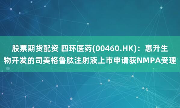 股票期货配资 四环医药(00460.HK)：惠升生物开发的司美格鲁肽注射液上市申请获NMPA受理