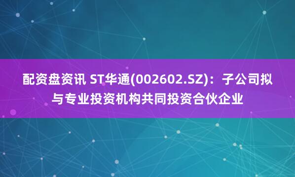 配资盘资讯 ST华通(002602.SZ)：子公司拟与专业投资机构共同投资合伙企业