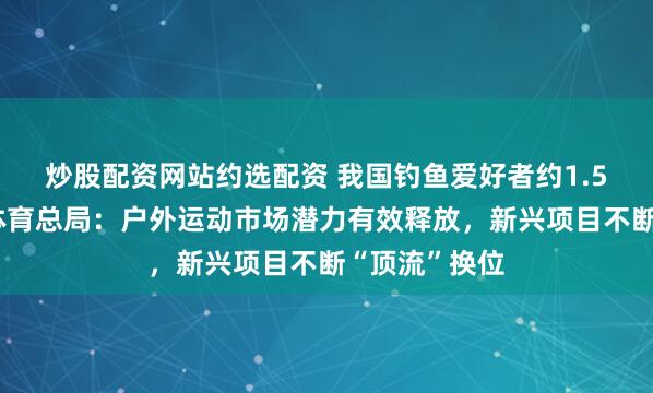炒股配资网站约选配资 我国钓鱼爱好者约1.5亿人！国家体育总局：户外运动市场潜力有效释放，新兴项目不断“顶流”换位