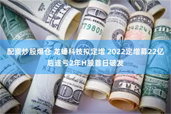 配资炒股爆仓 龙蟠科技拟定增 2022定增募22亿后连亏2年H股首日破发