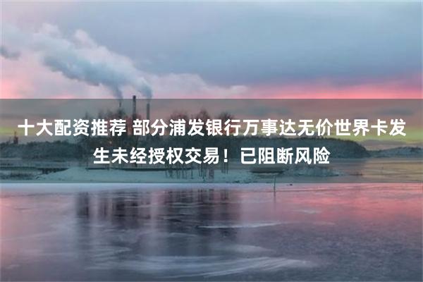 十大配资推荐 部分浦发银行万事达无价世界卡发生未经授权交易！已阻断风险