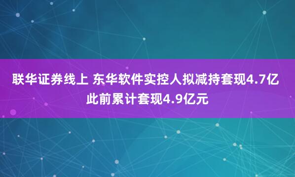 联华证券线上 东华软件实控人拟减持套现4.7亿 此前累计套现4.9亿元