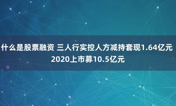 什么是股票融资 三人行实控人方减持套现1.64亿元 2020上市募10.5亿元