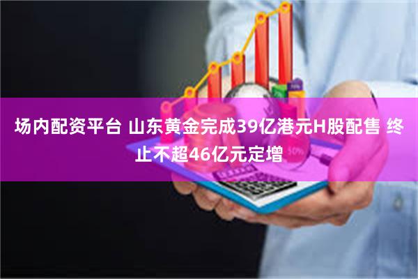 场内配资平台 山东黄金完成39亿港元H股配售 终止不超46亿元定增