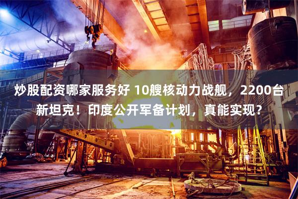 炒股配资哪家服务好 10艘核动力战舰，2200台新坦克！印度公开军备计划，真能实现？